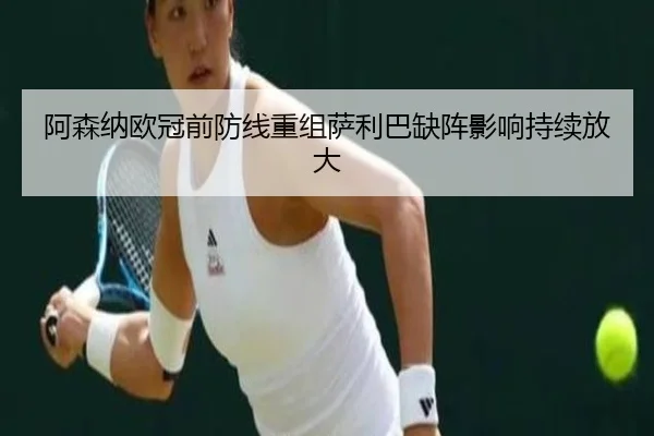 阿森纳欧冠前防线重组萨利巴缺阵影响持续放大
